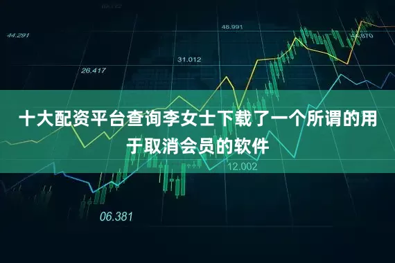 十大配资平台查询李女士下载了一个所谓的用于取消会员的软件