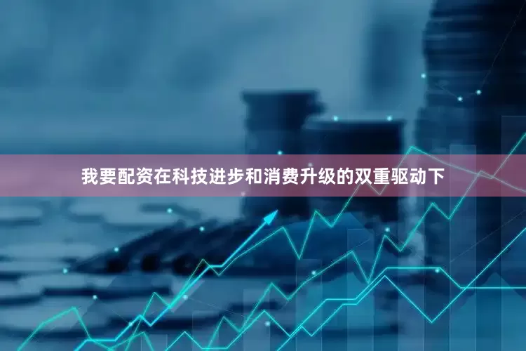 我要配资在科技进步和消费升级的双重驱动下