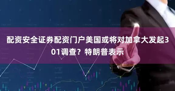 配资安全证券配资门户美国或将对加拿大发起301调查？特朗普表示