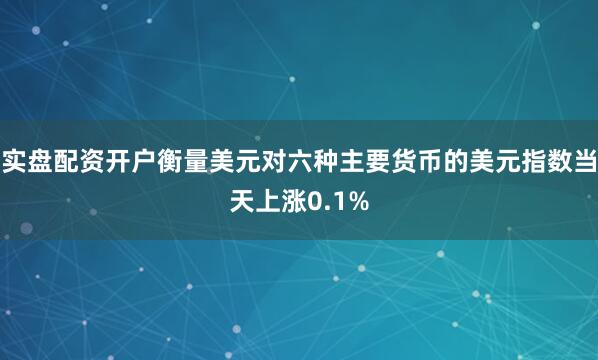 实盘配资开户衡量美元对六种主要货币的美元指数当天上涨0.1%