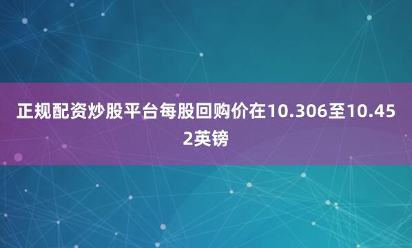 正规配资炒股平台每股回购价在10.306至10.452英镑