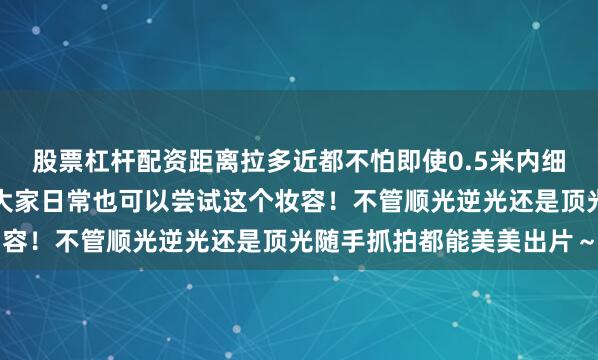 股票杠杆配资距离拉多近都不怕即使0.5米内细看也是无瑕鎏光肌推荐大家日常也可以尝试这个妆容！不管顺光逆光还是顶光随手抓拍都能美美出片～